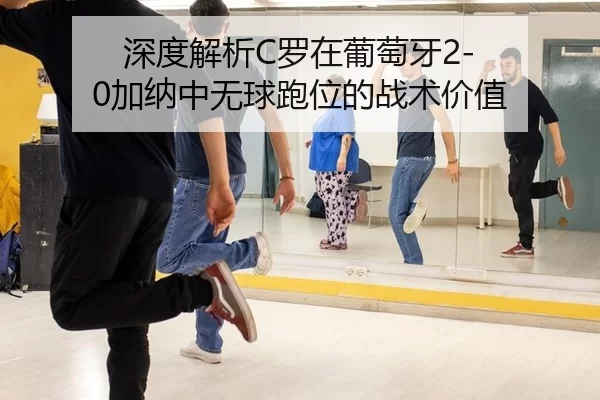 深度解析C罗在葡萄牙2-0加纳中无球跑位的战术价值