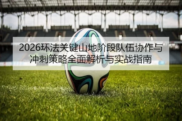 2026环法关键山地阶段队伍协作与冲刺策略全面解析与实战指南